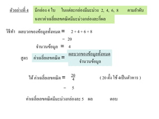 ตัวอย่างที่ 4      มีกล่อง 4 ใบ ในแต่ละกล่องมีมะม่วง 2, 4, 6, 8        ตามลาดับ
                    จงหาค่าเฉลี่ยเลขคณิ ตมีมะม่วงกล่องละกี่ผล

วิธีทา ผลบวกของข้อมูลทั้งหมด = 2 + 4 + 6 + 8
                               = 20
               จานวนข้อมูล = 4
                                 ผลบวกของข้อมูลทั้งหมด
        สูตร ค่าเฉลี่ยเลขคณิ ต =
                                     จานวนข้อมูล

                 ได้ ค่าเฉลี่ยเลขคณิ ต = 20
                                          4           ( 20 ตั้ง ใช้ 4เป็ นตัวหาร )
                                       = 5
            ค่าเฉลี่ยเลขคณิ ตมีมะม่วงกล่องละ 5 ผล           ตอบ
 