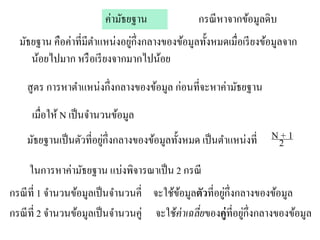 ค่ามัธยฐาน               กรณี หาจากข้อมูลดิบ
  มัธยฐาน คือค่าที่มีตาแหน่งอยูก่ ึงกลางของข้อมูลทั้งหมดเมื่อเรี ยงข้อมูลจาก
                               ่
     น้อยไปมาก หรื อเรี ยงจากมากไปน้อย
    สูตร การหาตาแหน่งกึ่งกลางของข้อมูล ก่อนที่จะหาค่ามัธยฐาน
      เมื่อให้ N เป็ นจานวนข้อมูล
    มัธยฐานเป็ นตัวที่อยูก่ ึงกลางของข้อมูลทั้งหมด เป็ นตาแหน่งที่
                         ่                                            N+1
                                                                       2
     ในการหาค่ามัธยฐาน แบ่งพิจารณาเป็ น 2 กรณี
กรณี ที่ 1 จานวนข้อมูลเป็ นจานวนคี่ จะใช้ขอมูลตัวที่อยูก่ ึงกลางของข้อมูล
                                          ้            ่
กรณี ที่ 2 จานวนข้อมูลเป็ นจานวนคู่ จะใช้ค่าเฉลี่ยของคู่ ที่อยูก่ ึงกลางของข้อมูล
                                                               ่
 