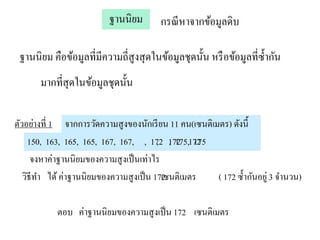 ฐานนิยม       กรณี หาจากข้อมูลดิบ

 ฐานนิยม คือข้อมูลที่มีความถี่สูงสุ ดในข้อมูลชุดนั้น หรื อข้อมูลที่ซ้ ากัน
       มากที่สุดในข้อมูลชุดนั้น

ตัวอย่างที่ 1 จากการวัดความสูงของนักเรี ยน 11 คน(เซนติเมตร) ดังนี้
     150, 163, 165, 165, 167, 167, , 172 172 172
                                          , , 175, 175
      จงหาค่าฐานนิ ยมของความสู งเป็ นเท่าไร
   วิธีทา ได้ ค่าฐานนิยมของความสู งเป็ น 172 เมตร
                                            เซนติ       ( 172 ซ้ ากันอยู่ 3 จานวน)

            ตอบ ค่าฐานนิ ยมของความสู งเป็ น 172 เซนติเมตร
 