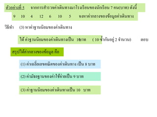 ตัวอย่างที่ 5 จากการสารวจค่าเดินทางมาโรงเรี ยนของนักเรี ยน 7 คน(บาท) ดังนี้
    9 10 4 12 6 10 5 จงหาค่ากลางของข้อมูลค่าเดินทาง
วิธีทา (3) หาค่าฐานนิยมของค่าเดินทาง

       ได้ ค่าฐานนิยมของค่าเดินทางเป็ น 10
                                         บาท        ( 10 ซ้ ากันอยู่ 2 จานวน)   ตอบ

   สรุ ปได้ค่ากลางของข้อมูล คือ

        (1) ค่าเฉลี่ยเลขคณิ ตของค่าเดินทาง เป็ น 8 บาท

        (2) ค่ามัธยฐานของค่าใช้จ่ายเป็ น 9 บาท

        (3) ค่าฐานนิยมของค่าเดินทางเป็ น 10 บาท
 