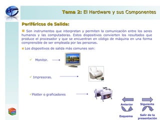 Periféricos de Salida: Son instrumentos que interpretan y permiten la comunicación entre los seres humanos y las computadoras. Estos dispositivos convierten los resultados que produce el procesador y que se encuentran en código de máquina en una forma comprensible de ser empleada por las personas. Los dispositivos de salida más comunes son: Monitor. Impresoras. Plotter o graficadores Tema 2:  El Hardware y sus Componentes Esquema Salir de la presentación Siguiente Anterior 