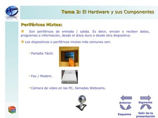 Periféricos Mixtos: Son  periféricos  de entrada  /  salida. Es decir, envían o reciben datos, programas o información, desde el disco duro o desde otro dispositivo. Los dispositivos o periféricos mixtos más comunes son: Pantalla Táctil. Fax / Modem. Cámara de video en las PC, llamadas Webcams . Tema 2:  El Hardware y sus Componentes Esquema Salir de la presentación Siguiente Anterior 