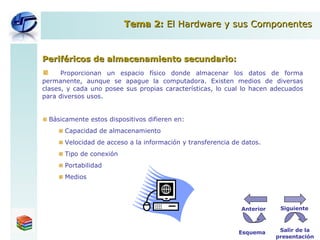 Periféricos de almacenamiento secundario: Proporcionan un espacio físico donde almacenar los datos de forma permanente, aunque se apague la computadora. Existen medios de diversas clases, y cada uno posee sus propias características, lo cual lo hacen adecuados para diversos usos. Básicamente estos dispositivos difieren en: Capacidad de almacenamiento Velocidad de acceso a la información y transferencia de datos. Tipo de conexión Portabilidad Medios Tema 2:  El Hardware y sus Componentes Esquema Salir de la presentación Siguiente Anterior 