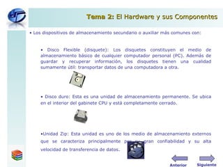 Los dispositivos de  a lmacenamiento secundario o auxiliar más comunes con:  Disco Flexible (disquete): Los disquetes constituyen el medio de almacenamiento básico de cualquier computador personal (PC). Además de guardar y recuperar información, los disquetes tienen una cualidad sumamente útil: transportar datos de una computadora a otra. Disco duro: Esta es una unidad de almacenamiento permanente. Se ubica en el interior del gabinete CPU y está completamente cerrado. Unidad Zip: Esta unidad es uno de los medio de almacenamiento externos que se caracteriza principalmente por su gran confiabilidad y su alta velocidad de transferencia de datos .  Tema 2:  El Hardware y sus Componentes Siguiente Anterior 