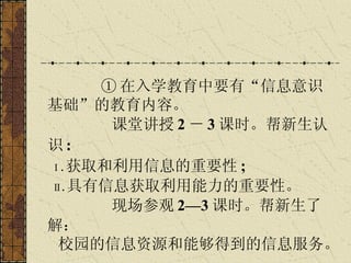 ① 在入学教育中要有“信息意识基础”的教育内容。 课堂讲授 2 － 3 课时。帮新生认识 :  Ⅰ . 获取和利用信息的重要性 ;  Ⅱ . 具有信息获取利用能力的重要性。 现场参观 2—3 课时。帮新生了解： 校园的信息资源和能够得到的信息服务。   