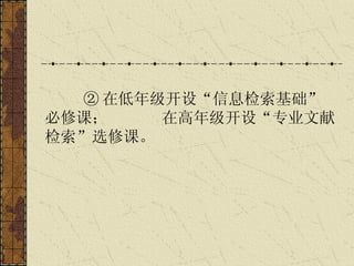 ② 在低年级开设“信息检索基础”必修课；  在高年级开设“专业文献检索”选修课。   