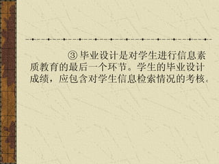 ③ 毕业设计是对学生进行信息素质教育的最后一个环节。学生的毕业设计成绩，应包含对学生信息检索情况的考核。   