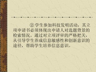 ② 学生参加科技发明活动，其立项申请书必须体现出申请人对选题背景的检索情况。通过对立项评审的严格把关，从引导学生养成信息敏感性和创新意识的途径，帮助学生培养信息意识。   