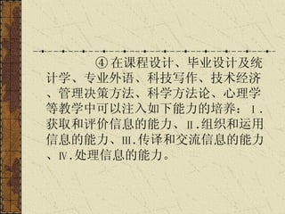 ④ 在课程设计、毕业设计及统计学、专业外语、科技写作、技术经济、管理决策方法、科学方法论、心理学等教学中可以注入如下能力的培养： Ⅰ . 获取和评价信息的能力、 Ⅱ . 组织和运用信息的能力、 Ⅲ . 传译和交流信息的能力、 Ⅳ . 处理信息的能力。   