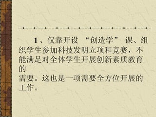 1 、仅靠开设 “创造学” 课、组织学生参加科技发明立项和竞赛，不能满足对全体学生开展创新素质教育的 需要。这也是一项需要全方位开展的工作。   