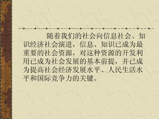 随着我们的社会向信息社会、知识经济社会演进，信息、知识已成为最重要的社会资源，对这种资源的开发利用已成为社会发展的基本前提，并已成为提高社会经济发展水平、人民生活水平和国际竞争力的关键。 