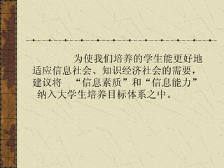 为使我们培养的学生能更好地适应信息社会、知识经济社会的需要，建议将  “信息素质”和“信息能力”  纳入大学生培养目标体系之中。   
