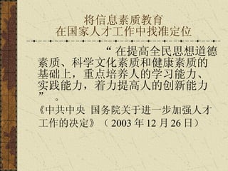 将信息素质教育 在国家人才工作中找准定位 “ 在提高全民 思想道德素质 、 科学文化素质 和 健康素质 的基础上，重点培养人的 学习能力 、 实践能力 ，着力提高人的 创新能力   ”  。 《中共中央   国务院关于进一步加强人才 工作的决定》 （ 2003 年 12 月 26 日）   