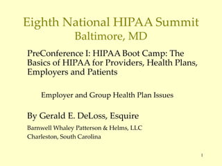 1
Eighth National HIPAA Summit
Baltimore, MD
PreConference I: HIPAA Boot Camp: The
Basics of HIPAA for Providers, Health Plans,
Employers and Patients
Employer and Group Health Plan Issues
By Gerald E. DeLoss, Esquire
Barnwell Whaley Patterson & Helms, LLC
Charleston, South Carolina
 