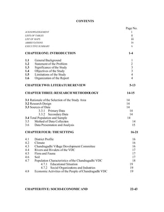 CONTENTS

                                                               Page No.
ACKNOWLEDGEMENT                                                   i
LISTS OF TABLES                                                   ii
LIST OF MAPS                                                      iii
ABBREVIATIONS                                                     iv
EXECUTIVE SUMMARY                                                 v

CHAPTER ONE: INTRODUCTION                                        1-4

1.1    General Background                                         1
1.2    Statement of the Problem                                   2
1.3    Significance of the Study                                  3
1.4    Objectives of the Study                                    3
1.5    Limitations of the Study                                   4
1.6    Organization of the Report                                 4

CHAPTER TWO: LITERATURE REVIEW                                   5-13

CHAPTER THREE: RESEARCH METHODOLOGY                            14-15

3.1 Rationale of the Selection of the Study Area               14
3.2 Research Design                                            14
3.3 Sources of Data                                            14
           3.3.1 Primary Data                                    14
           3.3.2 Secondary Data                                  14
3.4 Total Population and Sample                                 14
3.5    Method of Data Collection                                   14
3.6    Data Presentation and Analysis                              15

CHAPTER FOUR: THE SETTING                                         16-21

4.1    District Profile                                            16
4.2    Climate                                                     16
4.3    Chandragadhi Village Development Committee                  16
4.4    Rivers and Rivulets of the VDC                              17
4.5    Flora and Fauna                                             17
4.6    Soil                                                        17
4.7    Population Characteristics of the Chandragadhi VDC          18
            4.7.1 Educational Situation                          19
            4.7.2 Social Organizations and Industries            19
4.8    Economic Activities of the People of Chandragadhi VDC     19




CHAPTER FIVE: SOCIO-ECONOMIC AND                                 22-43