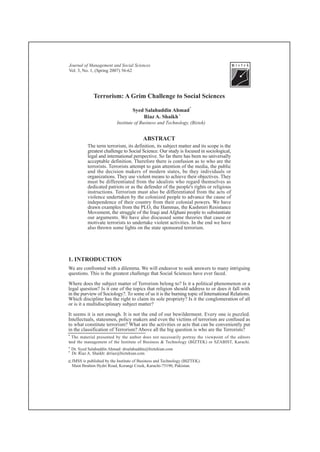Journal of Management and Social Sciences
Vol. 3, No. 1, (Spring 2007) 56-62




               Terrorism: A Grim Challenge to Social Sciences
                                                                    *
                                     Syed Salahuddin Ahmad
                                         Riaz A. Shaikh *
                            Institute of Business and Technology, (Biztek)


                                           ABSTRACT
            The term terrorism, its definition, its subject matter and its scope is the
            greatest challenge to Social Science. Our study is focused in sociological,
            legal and international perspective. So far there has been no universally
            acceptable definition. Therefore there is confusion as to who are the
            terrorists. Terrorists attempt to gain attention of the media, the public
            and the decision makers of modern states, be they individuals or
            organizations. They use violent means to achieve their objectives. They
            must be differentiated from the idealists who regard themselves as
            dedicated patriots or as the defender of the people's rights or religious
            instructions. Terrorism must also be differentiated from the acts of
            violence undertaken by the colonized people to advance the cause of
            independence of their country from their colonial powers. We have
            drawn examples from the PLO, the Hammas, the Kashmiri Resistance
            Movement, the struggle of the Iraqi and Afghani people to substantiate
            our arguments. We have also discussed some theories that cause or
            motivate terrorists to undertake violent activities. In the end we have
            also thrown some lights on the state sponsored terrorism.




1. INTRODUCTION
We are confronted with a dilemma. We will endeavor to seek answers to many intriguing
questions. This is the greatest challenge that Social Sciences have ever faced.

Where does the subject matter of Terrorism belong to? Is it a political phenomenon or a
legal question? Is it one of the topics that religion should address to or does it fall with
in the purview of Sociology?. To some of us it is the burning topic of International Relations.
Which discipline has the right to claim its sole propriety? Is it the conglomeration of all
or is it a multidisciplinary subject matter?

It seems it is not enough. It is not the end of our bewilderment. Every one is puzzled.
Intellectuals, statesmen, policy makers and even the victims of terrorism are confused as
to what constitute terrorism? What are the activities or acts that can be conveniently put
in the classification of Terrorism? Above all the big question is who are the Terrorists?
*   The material presented by the author does not necessarily portray the viewpoint of the editors
and
*     the management of the Institute of Business & Technology (BIZTEK) or SZABIST, Karachi.
*   Dr. Syed Salahuddin Ahmad: drsalahuddin@biztekian.com
*   Dr. Riaz A. Shaikh: drriaz@biztekian.com
C   JMSS is published by the Institute of Business and Technology (BIZTEK).
    Main Ibrahim Hydri Road, Korangi Creek, Karachi-75190, Pakistan.
 