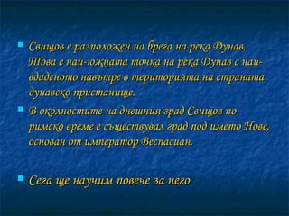 Свищов е разположен на брега на река Дунав. Това е най-южната точка на река Дунав с най-вдаденото навътре в територията на страната дунавско пристанище.  В околностите на днешния град Свищов по римско време е съществувал град под името Нове, основан от император Веспасиан. Сега ще научим повече за него 