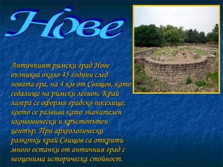 Античният римски град Нове възниква около 45 години след новата ера, на 4 км от Свищов, като седалище на римски легион. Край лагера се оформя градско поселище, което се развива като значителен икономически и кръстопътен център. При археологически разкопки край Свищов са открити много останки от античния град с неоценима историческа стойност.  Нове 