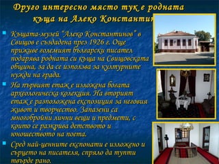 Друго интересно място тук е родната къща на Алеко Константинов Къщата-музей “Алеко Константинов” в Свищов е създадена през 1926 г. Още приживе големият български писател подарява родната си къща на Свищовската община, за да се използва за културните нужди на града.  На първият етаж е изложена богата археологическа колекция. На вторият етаж е разположена експозиция за неговия живот и творчество. Запазени са многобройни лични вещи и предмети, с които се разкрива детството и юношеството на поета.  Сред най-ценните експонати е изложено и сърцето на писателя, спряло да тупти твърде рано.  