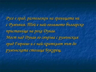 Русе е град, разположен на границата ни  с Румъния. Той е най-голямото българско пристанище на река Дунав.  Мост над Дунав го свързва с румънския град Гюргево и е най-краткият път до румънската столица Букурещ. 