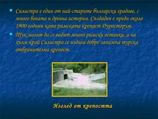 Изглед от крепостта Силистра е един от най-старите български градове, с много богата и древна история. Създаден е преди около 1900 години като римската крепост Дуросторум.  Тук могат да се видят много римски останки, а на хълм край Силистра се издига добре запазена турска отбранителна крепост. 