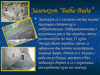 Замъкът “Баба Вида” Замъкът се е състоял от две чaсти: жилищно-стопанска и отбранителна. Отбранителната е включвала ров и две оградни стени с разположени по тях 11 кули. Между двете оградни стени се оформят два почти незастроени външни двора. Ровът се е пълнел с вода от р.Дунав, мостът е бил подвижен дървен и се е охранявал от входната кула на замъка.  