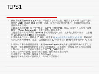 TIPS1
• 操作系统采用 Linux 2.6.x 内核，不仅因为它的高性能，更因为它大开源（这并不是说
其他的 UNIX 或者是 BSD 衍生物不开源）给程序设计带来的便利，我们甚至可以把服
务做到内核空间。
• 多路复用采用 epoll 的“电平触发” (Level Triggered) 模式，必要时可以采用“边缘
触发” (Edge Triggered) ，但要注意防止数据停滞。
• 为避免数据拷贝可以采用 sendfile 系统调用发送小文件，或者是文件的小部分，注意避
免 sendfile 因磁盘 IO 而导致的阻塞。
• 如果服务操作设计大量磁盘 IO 操作，应选用 Linux 内核提供的异步 IO 机制，其对应的
用户空间库为 libaio ，注意：这里提到异步 IO 库并非目前 glibc 中附带的异步 IO 实现。
• 如果同时有多个数据需要传输，采用 writev/readv 来减少系统调用所带来的上下文切
换开销，如果数据要写到网络套接字文件描述符，这也能在一定程度上防止网络上出现
比较小帧，为此，还可以有选择地开启 TCP_CORK 选项。
• 实现自己的内存管理，比如说缓存数据，复用常用数据结构等。
• 用多线程替代多进程，线程库当然选择 nptl 。
• 避免进程 / 线程间非必要的同步，保持互斥区的短小。
 