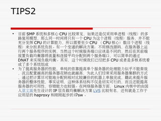 TIPS2
• 目前 SMP 系统和多核心 CPU 比较常见，如果还是仅采用单进程（线程）的多
路复用模型，那么同一时间将只有一个 CPU 为这个进程（线程）服务，并不能
充分发挥 CPU 的计算能力，所以需要至少 CPU （ CPU 核心）数目个进程（线
程）来分担系统负担。有一个变通的解决方案：不用修改源码，在服务器上运
行两个服务程序的实例，当然这个时候服务端口应该是不同的，然后在其前端
放置负载均衡器将流量和连接平均分配到两个服务端口，可以简单的通过
DNAT 来实现负载均衡。其实，这个时候我们已经把多 CPU 或者是多核系统看
成了多个系统组成
• 为了提高服务器的性能，单纯的依靠提高单个服务器的处理能力似乎不能奏效
，况且配置越高的服务器花销也就越高，为此人们经常采用服务器集群的方式
，通过把计算尽可能地分配到相对比较廉价的机器上单独完成，籍此来提升服
务器的整体性能，事实证明，这种体系结构不仅是切实可行的，而且还能提高
服务器的可用性，容错能力也较强。在网络服务器方面， Linux 内核中的由国
人章文嵩先生设计的 IP 层负载均衡解决方案 LVS 比较有名，还有就是工作于
应用层的 haproxy 和刚刚起步的 l7sw 。
 