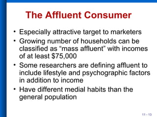 The Affluent Consumer Especially attractive target to marketers Growing number of households can be classified as “mass affluent” with incomes of at least $75,000 Some researchers are defining affluent to include lifestyle and psychographic factors in addition to income Have different medial habits than the general population 