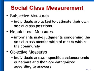 Social Class Measurement Subjective Measures individuals are asked to estimate their own social-class positions Reputational Measures informants make judgments concerning the social-class membership of others within the community Objective Measures individuals answer specific socioeconomic questions and then are categorized according to answers 
