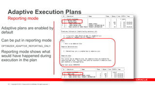 Copyright © 2012, Oracle and/or its affiliates. All rights reserved.15
Adaptive plans are enabled by
default
Can be put in reporting mode
OPTIMIZER_ADAPTIVE_REPORTING_ONLY
Reporting mode shows what
would have happened during
execution in the plan
Adaptive Execution Plans
Reporting mode
 