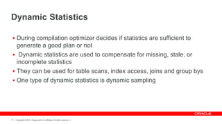 Copyright © 2012, Oracle and/or its affiliates. All rights reserved.17
Dynamic Statistics
 During compilation optimizer decides if statistics are sufficient to
generate a good plan or not
 Dynamic statistics are used to compensate for missing, stale, or
incomplete statistics
 They can be used for table scans, index access, joins and group bys
 One type of dynamic statistics is dynamic sampling
 
