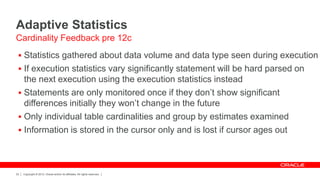 Copyright © 2012, Oracle and/or its affiliates. All rights reserved.22
Adaptive Statistics
 Statistics gathered about data volume and data type seen during execution
 If execution statistics vary significantly statement will be hard parsed on
the next execution using the execution statistics instead
 Statements are only monitored once if they don’t show significant
differences initially they won’t change in the future
 Only individual table cardinalities and group by estimates examined
 Information is stored in the cursor only and is lost if cursor ages out
Cardinality Feedback pre 12c
 