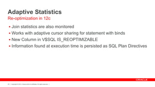 Copyright © 2012, Oracle and/or its affiliates. All rights reserved.25
Adaptive Statistics
 Join statistics are also monitored
 Works with adaptive cursor sharing for statement with binds
 New Column in V$SQL IS_REOPTIMIZABLE
 Information found at execution time is persisted as SQL Plan Directives
Re-optimization in 12c
 