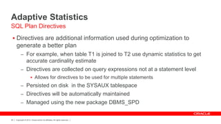 Copyright © 2012, Oracle and/or its affiliates. All rights reserved.29
Adaptive Statistics
 Directives are additional information used during optimization to
generate a better plan
– For example, when table T1 is joined to T2 use dynamic statistics to get
accurate cardinality estimate
– Directives are collected on query expressions not at a statement level
 Allows for directives to be used for multiple statements
– Persisted on disk in the SYSAUX tablespace
– Directives will be automatically maintained
– Managed using the new package DBMS_SPD
SQL Plan Directives
 