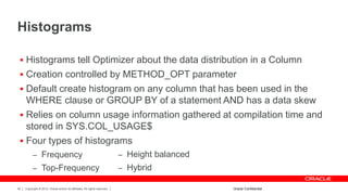 Copyright © 2012, Oracle and/or its affiliates. All rights reserved.42
Histograms
 Histograms tell Optimizer about the data distribution in a Column
 Creation controlled by METHOD_OPT parameter
 Default create histogram on any column that has been used in the
WHERE clause or GROUP BY of a statement AND has a data skew
 Relies on column usage information gathered at compilation time and
stored in SYS.COL_USAGE$
 Four types of histograms
– Frequency
– Top-Frequency
Oracle Confidential
– Height balanced
– Hybrid
 
