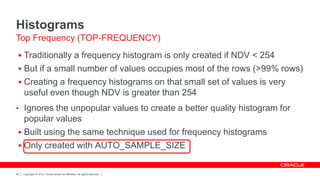 Copyright © 2012, Oracle and/or its affiliates. All rights reserved.44
Histograms
 Traditionally a frequency histogram is only created if NDV < 254
 But if a small number of values occupies most of the rows (>99% rows)
 Creating a frequency histograms on that small set of values is very
useful even though NDV is greater than 254
• Ignores the unpopular values to create a better quality histogram for
popular values
 Built using the same technique used for frequency histograms
 Only created with AUTO_SAMPLE_SIZE
Top Frequency (TOP-FREQUENCY)
 