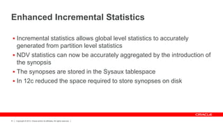 Copyright © 2012, Oracle and/or its affiliates. All rights reserved.51
Enhanced Incremental Statistics
 Incremental statistics allows global level statistics to accurately
generated from partition level statistics
 NDV statistics can now be accurately aggregated by the introduction of
the synopsis
 The synopses are stored in the Sysaux tablespace
 In 12c reduced the space required to store synopses on disk
 