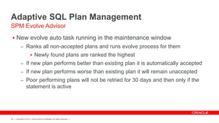 Copyright © 2012, Oracle and/or its affiliates. All rights reserved.64
Adaptive SQL Plan Management
 New evolve auto task running in the maintenance window
– Ranks all non-accepted plans and runs evolve process for them
 Newly found plans are ranked the highest
– If new plan performs better than existing plan it is automatically accepted
– If new plan performs worse than existing plan it will remain unaccepted
– Poor performing plans will not be retried for 30 days and then only if the
statement is active
SPM Evolve Advisor
 
