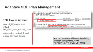 Copyright © 2012, Oracle and/or its affiliates. All rights reserved.66
SPM Evolve Advisor
New nightly auto task
called
SYS_AUTO_SPM_EVOLVE_TASK
Information on task found
in DBA_ADVISOR_TASKS
Adaptive SQL Plan Management
You can review what happening during
the task using DBMS_SPM.
REPORT_AUTO_EVOLVE_TASK
 