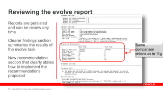 Copyright © 2012, Oracle and/or its affiliates. All rights reserved.67
Reports are persisted
and can be review any
time
Clearer findings section
summaries the results of
the evolve task
New recommendation
section that clearly states
how to implement the
recommendations
proposed
Reviewing the evolve report
Same
comparison
criteria as in 11g
 