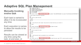 Copyright © 2012, Oracle and/or its affiliates. All rights reserved.68
Manually Invoking
evolve task
Each task is named to
allow it to be re-executed
any time
Each execution is names
to allow the results to be
persisted
Results can be viewed at
any time using the
task_id and exec_id
Adaptive SQL Plan Management
 