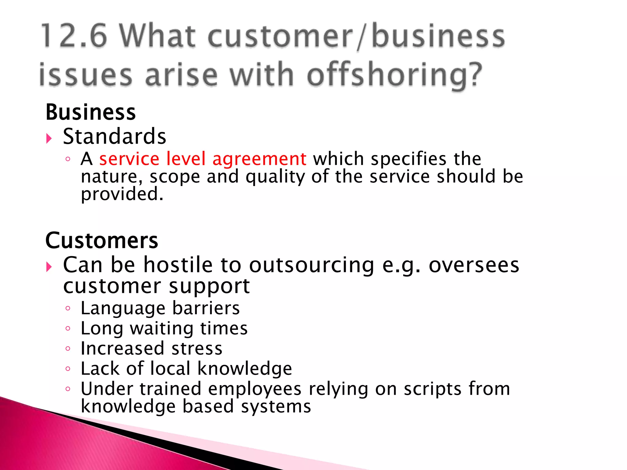 Business
 Standards
 ◦ A service level agreement which specifies the
   nature, scope and quality of the service should be
   provided.

Customers
 Can be hostile to outsourcing e.g. oversees
  customer support
 ◦   Language barriers
 ◦   Long waiting times
 ◦   Increased stress
 ◦   Lack of local knowledge
 ◦   Under trained employees relying on scripts from
     knowledge based systems
 