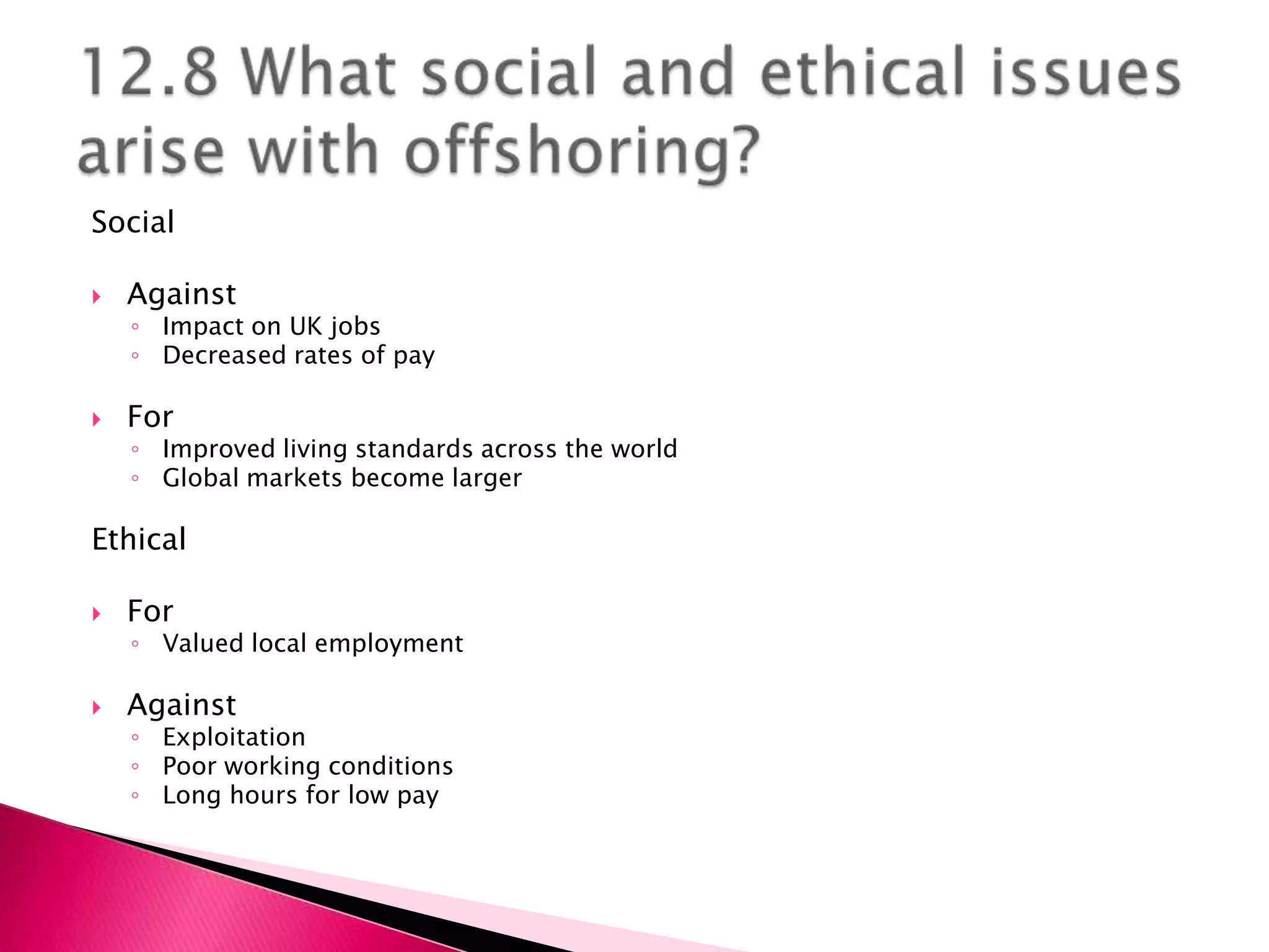 Social

   Against
    ◦ Impact on UK jobs
    ◦ Decreased rates of pay

   For
    ◦ Improved living standards across the world
    ◦ Global markets become larger

Ethical

   For
    ◦ Valued local employment

   Against
    ◦ Exploitation
    ◦ Poor working conditions
    ◦ Long hours for low pay
 
