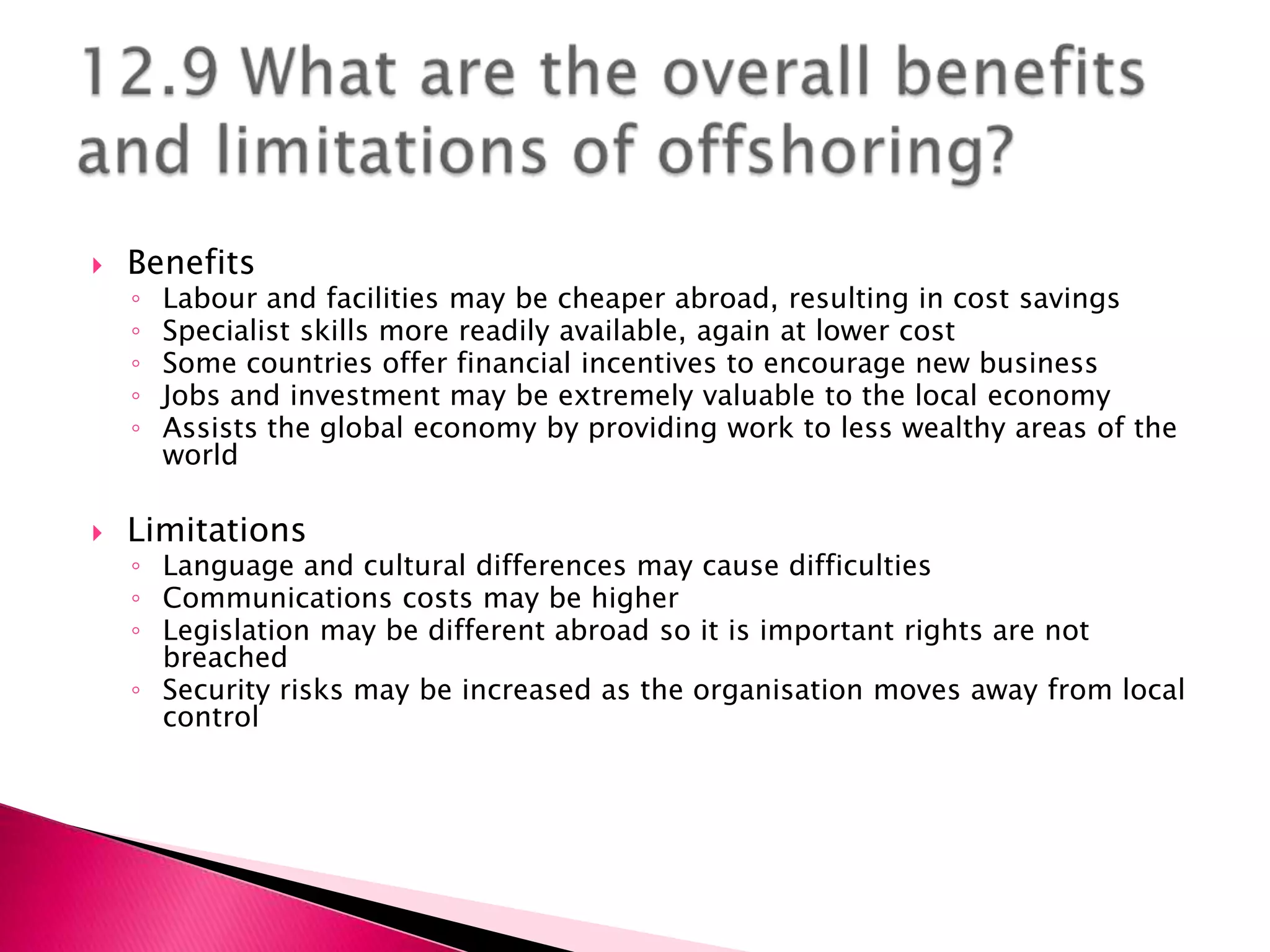    Benefits
    ◦   Labour and facilities may be cheaper abroad, resulting in cost savings
    ◦   Specialist skills more readily available, again at lower cost
    ◦   Some countries offer financial incentives to encourage new business
    ◦   Jobs and investment may be extremely valuable to the local economy
    ◦   Assists the global economy by providing work to less wealthy areas of the
        world

   Limitations
    ◦ Language and cultural differences may cause difficulties
    ◦ Communications costs may be higher
    ◦ Legislation may be different abroad so it is important rights are not
      breached
    ◦ Security risks may be increased as the organisation moves away from local
      control
 