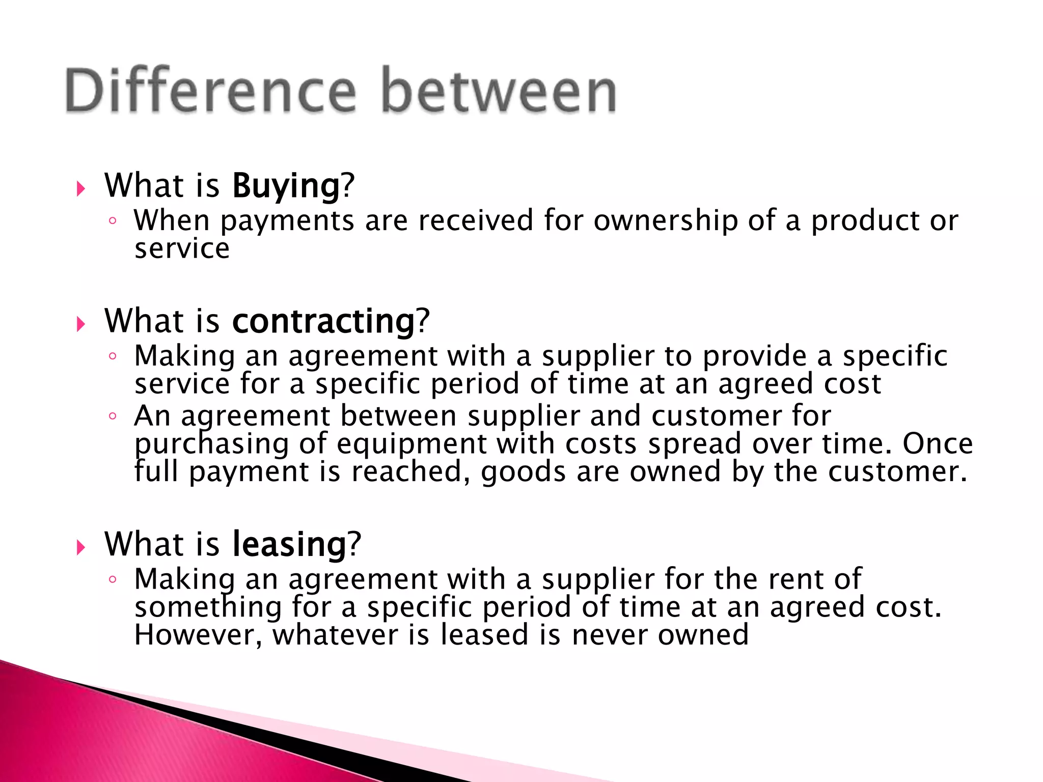    What is Buying?
    ◦ When payments are received for ownership of a product or
      service

   What is contracting?
    ◦ Making an agreement with a supplier to provide a specific
      service for a specific period of time at an agreed cost
    ◦ An agreement between supplier and customer for
      purchasing of equipment with costs spread over time. Once
      full payment is reached, goods are owned by the customer.

   What is leasing?
    ◦ Making an agreement with a supplier for the rent of
      something for a specific period of time at an agreed cost.
      However, whatever is leased is never owned
 