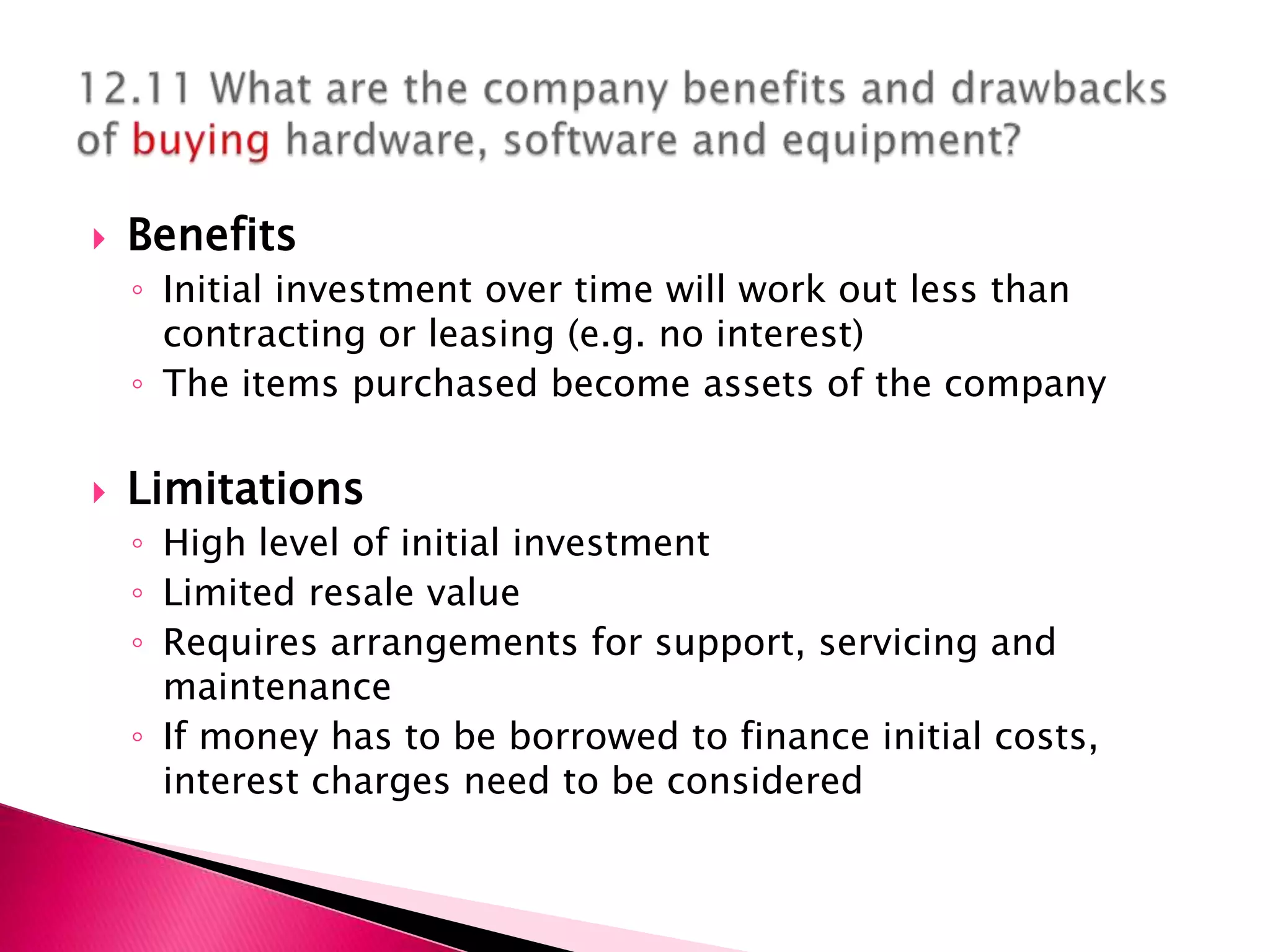    Benefits
    ◦ Initial investment over time will work out less than
      contracting or leasing (e.g. no interest)
    ◦ The items purchased become assets of the company

   Limitations
    ◦ High level of initial investment
    ◦ Limited resale value
    ◦ Requires arrangements for support, servicing and
      maintenance
    ◦ If money has to be borrowed to finance initial costs,
      interest charges need to be considered
 