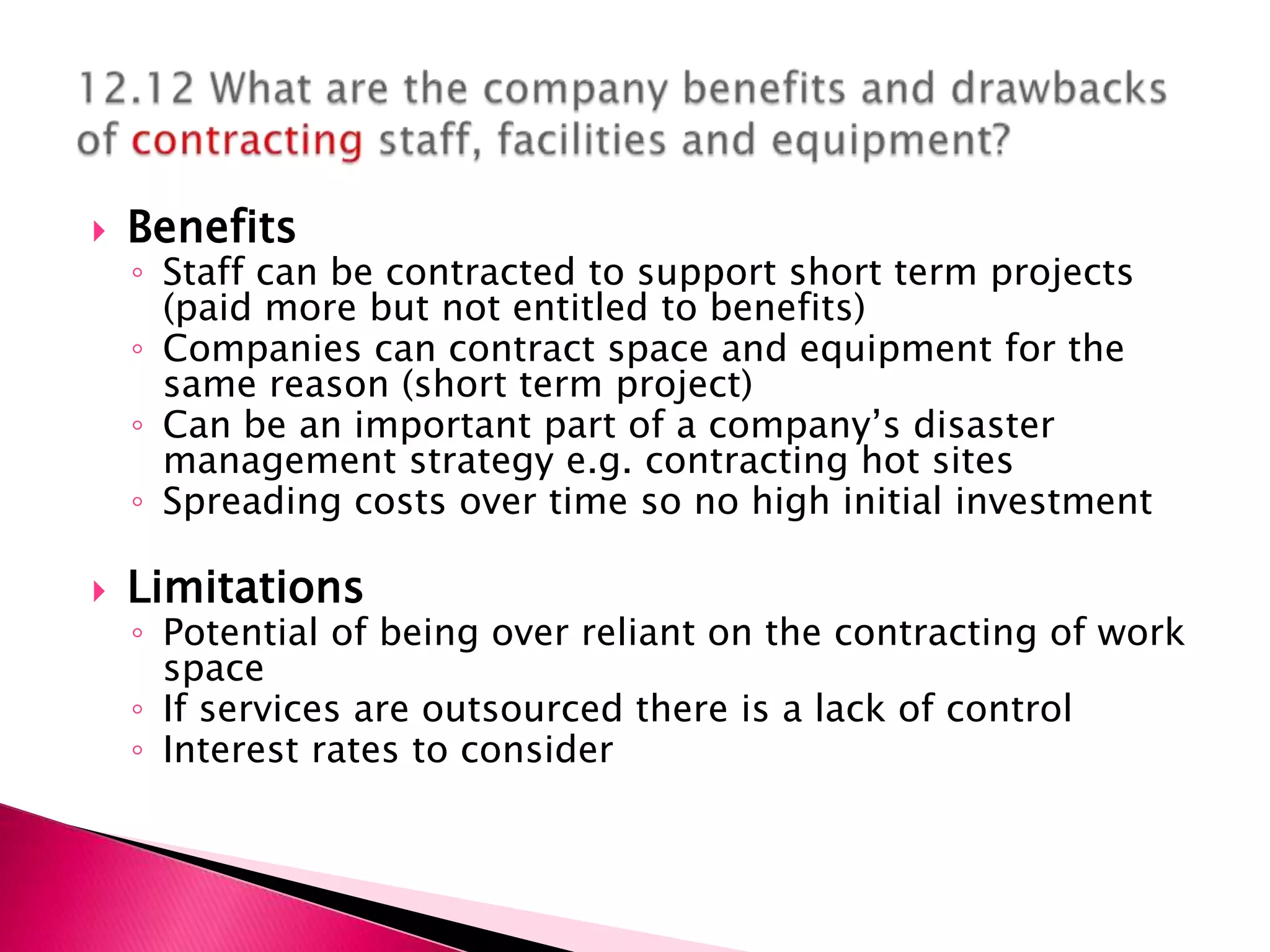    Benefits
    ◦ Staff can be contracted to support short term projects
      (paid more but not entitled to benefits)
    ◦ Companies can contract space and equipment for the
      same reason (short term project)
    ◦ Can be an important part of a company’s disaster
      management strategy e.g. contracting hot sites
    ◦ Spreading costs over time so no high initial investment

   Limitations
    ◦ Potential of being over reliant on the contracting of work
      space
    ◦ If services are outsourced there is a lack of control
    ◦ Interest rates to consider
 