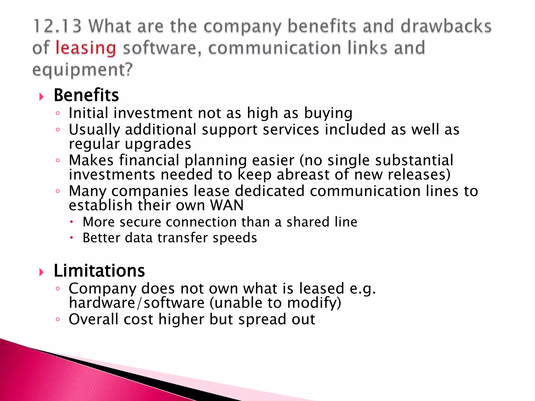    Benefits
    ◦ Initial investment not as high as buying
    ◦ Usually additional support services included as well as
      regular upgrades
    ◦ Makes financial planning easier (no single substantial
      investments needed to keep abreast of new releases)
    ◦ Many companies lease dedicated communication lines to
      establish their own WAN
      More secure connection than a shared line
      Better data transfer speeds

   Limitations
    ◦ Company does not own what is leased e.g.
      hardware/software (unable to modify)
    ◦ Overall cost higher but spread out
 