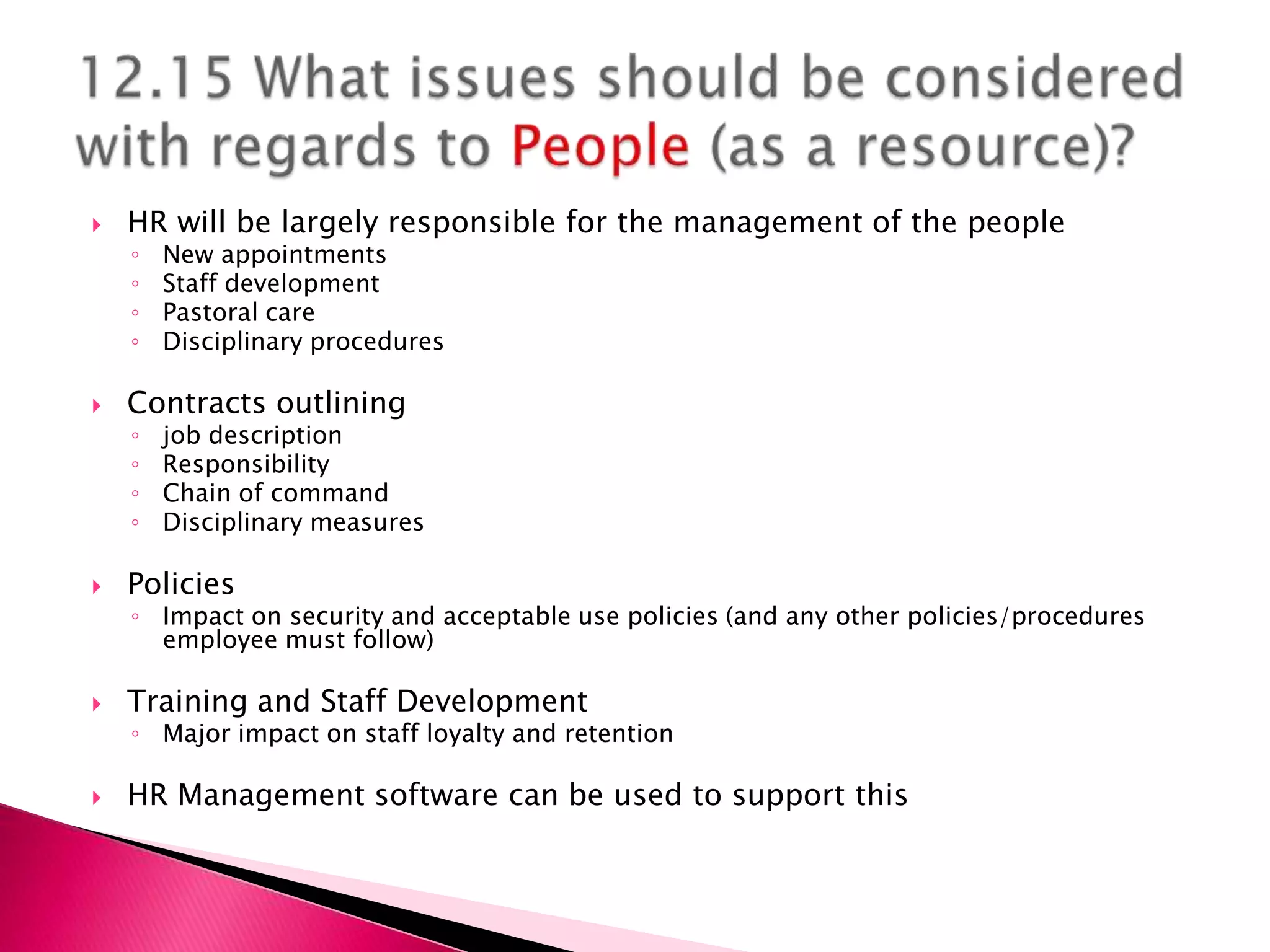    HR will be largely responsible for the management of the people
    ◦   New appointments
    ◦   Staff development
    ◦   Pastoral care
    ◦   Disciplinary procedures

   Contracts outlining
    ◦   job description
    ◦   Responsibility
    ◦   Chain of command
    ◦   Disciplinary measures

   Policies
    ◦ Impact on security and acceptable use policies (and any other policies/procedures
      employee must follow)

   Training and Staff Development
    ◦ Major impact on staff loyalty and retention

   HR Management software can be used to support this
 